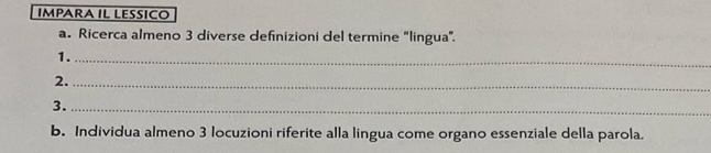 IMPARA IL LESSICO 
a. Ricerca almeno 3 diverse definizioni del termine "lingua". 
1._ 
2._ 
3._ 
b. Individua almeno 3 locuzioni riferite alla lingua come organo essenziale della parola.