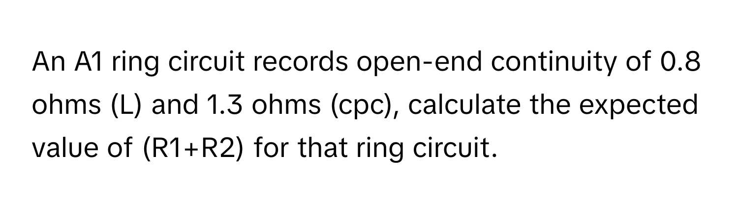 An A1 ring circuit records open-end continuity of 0.8 ohms (L) and 1.3 ohms (cpc), calculate the expected value of (R1+R2) for that ring circuit.