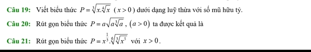 Viết biểu thức P=sqrt[3](x.sqrt [4]x)(x>0) dưới dạng luỹ thừa với số mũ hữu tỷ. 
Câu 20: Rút gọn biểu thức P=asqrt(asqrt [3]a), (a>0) ta được kết quả là 
Câu 21: Rút gọn biểu thức P=x^(frac 1)3.sqrt[6](sqrt [3]x^5) với x>0.