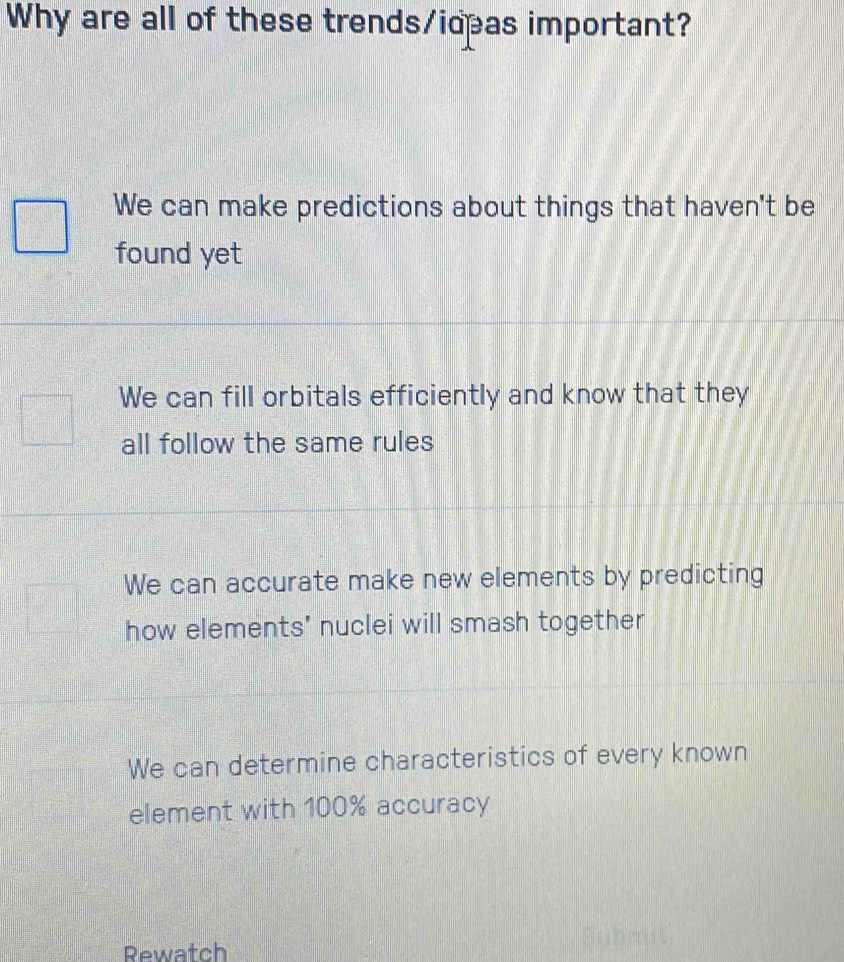 Why are all of these trends/ideas important?
We can make predictions about things that haven't be
found yet
We can fill orbitals efficiently and know that they
all follow the same rules
We can accurate make new elements by predicting
how elements' nuclei will smash together
We can determine characteristics of every known
element with 100% accuracy
Rewatch