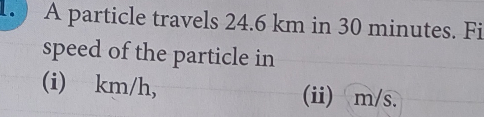 A particle travels 24.6 km in 30 minutes. Fi 
speed of the particle in 
(i) km/h, (ii) m/s.