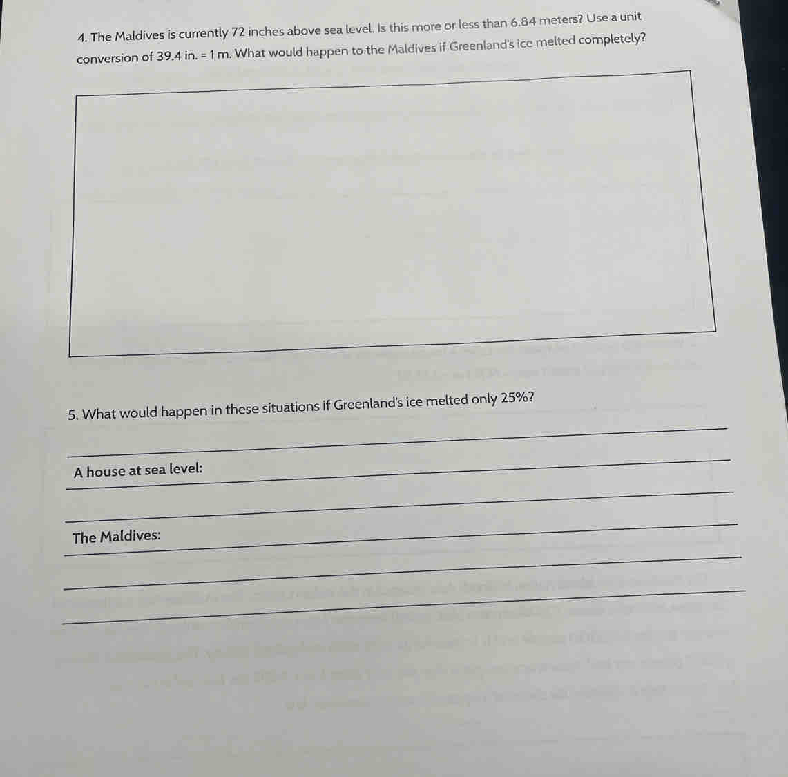 The Maldives is currently 72 inches above sea level. Is this more or less than 6.84 meters? Use a unit 
conversion of 39.4in.=1m. What would happen to the Maldives if Greenland's ice melted completely? 
_ 
5. What would happen in these situations if Greenland's ice melted only 25%? 
_ 
_ 
_ 
_ 
_ 
A house at sea level: 
_ 
_ 
__ 
_ 
The Maldives: 
_ 
_