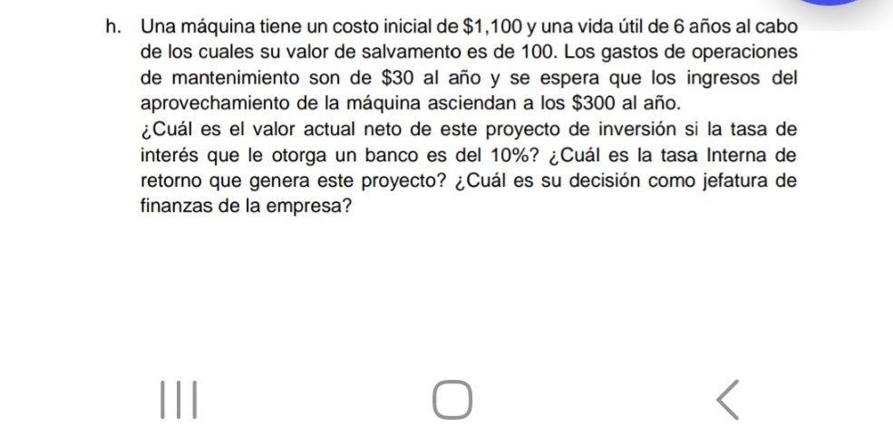 Una máquina tiene un costo inicial de $1,100 y una vida útil de 6 años al cabo 
de los cuales su valor de salvamento es de 100. Los gastos de operaciones 
de mantenimiento son de $30 al año y se espera que los ingresos del 
aprovechamiento de la máquina asciendan a los $300 al año. 
¿Cuál es el valor actual neto de este proyecto de inversión si la tasa de 
interés que le otorga un banco es del 10%? ¿Cuál es la tasa Interna de 
retorno que genera este proyecto? ¿Cuál es su decisión como jefatura de 
finanzas de la empresa?