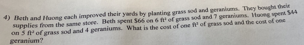 Beth and Huong each improved their yards by planting grass sod and geraniums. They bought their 
supplies from the same store. Beth spent $66 on 6ft^2 of grass sod and 7 geraniums. Huong spent $44
on 5ft^2 of grass sod and 4 geraniums. What is the cost of one ft^2 of grass sod and the cost of one 
geranium?