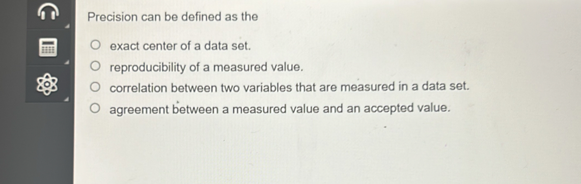 Precision can be defined as the
exact center of a data set.
reproducibility of a measured value.
correlation between two variables that are measured in a data set.
agreement between a measured value and an accepted value.