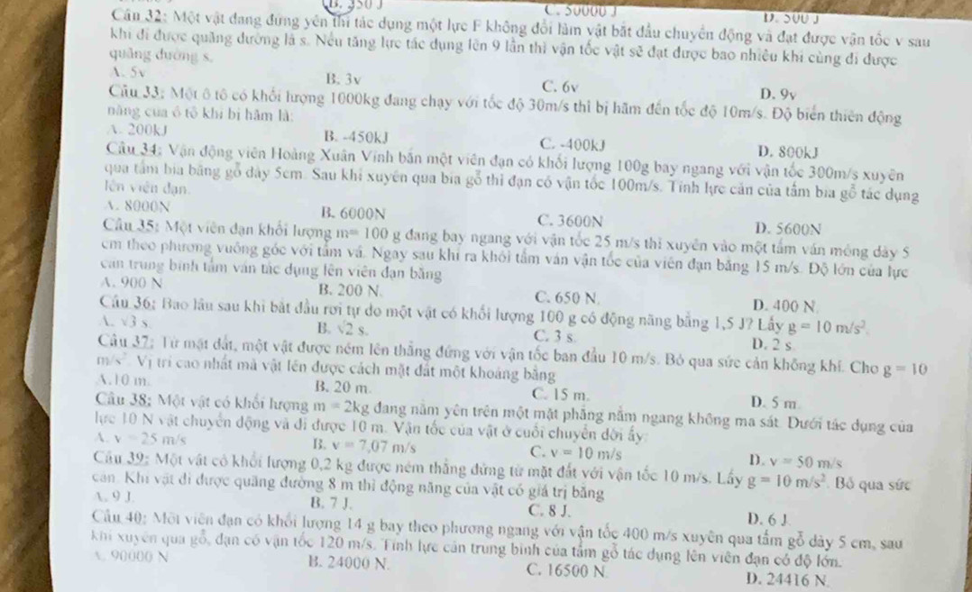 C. 50000 3 D.SUU J
Cân 32: Một vật đang đứng yên thi tác dụng một lực F không đổi làm vật bắt đầu chuyển động và đạt được vận tốc v sau
khi đi được quảng đường là s. Nếu tăng lực tác dụng lên 9 lần thì vận tốc vật sẽ đạt được bao nhiều khi cùng đi được
quǎng dường s,
A. 5v B.3v C. 6v D. 9v
Câu 33: Một ô tô có khối hượng 1000kg đang chạy với tốc độ 30m/s thì bị hãm đến tốc độ 10m/s. Độ biển thiên động
năng của ó tô khí bị hǎm là:
A. 200kJ B. -450kJ C. -400kJ D. 800kJ
Câu 34: Vận động viên Hoàng Xuân Vinh bắn một viên đạn có khối lượng 100g bay ngang với vận tốc 300m/s xuyên
qua tâm bia băng gỗ dây 5cm. Sau khi xuyên qua bia gỗ thi đạn có vận tốc 100m/s. Tính lực cản của tâm bia gỗ tác dụng
lên viên đạn.
A. 8000N B. 6000N C. 3600N D. 5600N
Câu 35: Một viên dạn khối lượng m=100 g đang bay ngang với vận tốc 25 m/s thi xuyên vào một tấm ván mông dày 5
cm theo phương vuống góc với tấm và. Ngay sau khi ra khối tầm ván vận tốc của viên đạn băng 15 m/s. Độ lớn của lực
can trung bình tâm ván tác dụng lên viên đạn băng
A. 900 N B. 200 N. C. 650 N. D. 400 N
Cầu 36; Bao lâu sau khi bắt đầu rơi tự do một vật có khổi lượng 100 g có động năng bằng 1,5 J? Lấy g=10m/s^2.
A. sqrt(3)
B. sqrt(2)s C. 3 s D. 2 s
Câu 37; Từ mặt đất, một vật được ném lên thẳng đứng với vận tốc ban đầu 10 m/s. Bỏ qua sức cản không khí. Cho
m s*  Vị tri cao nhất mà vật lên được cách mặt đất một khoảng bằng g=10
A.10 m B. 20 m D. 5 m
C. 15 m.
Câu 38; Một vật có khối lượng m=2kg đang nằm yên trên một mặt phẳng nằm ngang không ma sát. Dưới tác dụng của
lực 10 N vật chuyển động và đi được 10 m. Vận tốc của vật ở cuối chuyển đời ấy:
A. v=25m/s B. v=7,07m/s C. v=10m/s D. v=50m/s
Cầu 39: Một vật có khổi lượng 0,2 kg được ném thẳng đứng từ mặt đất với vận tốc 10 m/s. Lấy
căn. Khi vật đi được quãng đường 8 m thì động năng của vật có giá trị băng
. 9 J. g=10m/s^2 Bỏ qua sức
B. 7 J. C. 8 J. D. 6 J
Cầu 40: Mội viên đạn có khổi lượng 14 g bay theo phương ngang với vận tốc 400 m/s xuyên qua tấm gỗ dày 5 cm, sau
khi xuyên qua gỗ 6, dạn có vận tốc 120 m/s. Tính lực cản trung bình của tấm gỗ tác dụng lên viên đạn có độ lớn.
A. 9000( N B. 24000 N. C. 16500 N D. 24416 N.