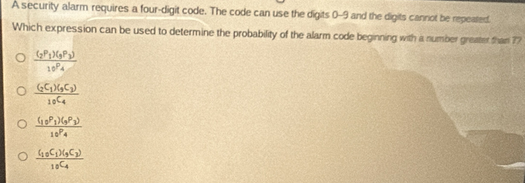 A security alarm requires a four-digit code. The code can use the digits 0-9 and the digits cannot be repeated.
Which expression can be used to determine the probability of the alarm code beginning with a number greater than ??
frac (_2P_1)(_9P_3)_10P_4
frac (_2C_1)(_9C_3)_10C_4
frac (_10P_1)(_9P_3)_10P_4
frac (_10C_1)(_9C_3)_10C_4