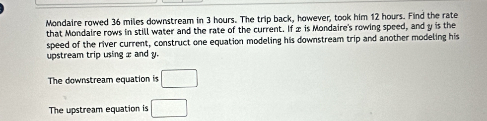 Mondaire rowed 36 miles downstream in 3 hours. The trip back, however, took him 12 hours. Find the rate
that Mondaire rows in still water and the rate of the current. If x is Mondaire's rowing speed, and y is the
speed of the river current, construct one equation modeling his downstream trip and another modeling his
upstream trip using x and y.
The downstream equation is □
The upstream equation is □