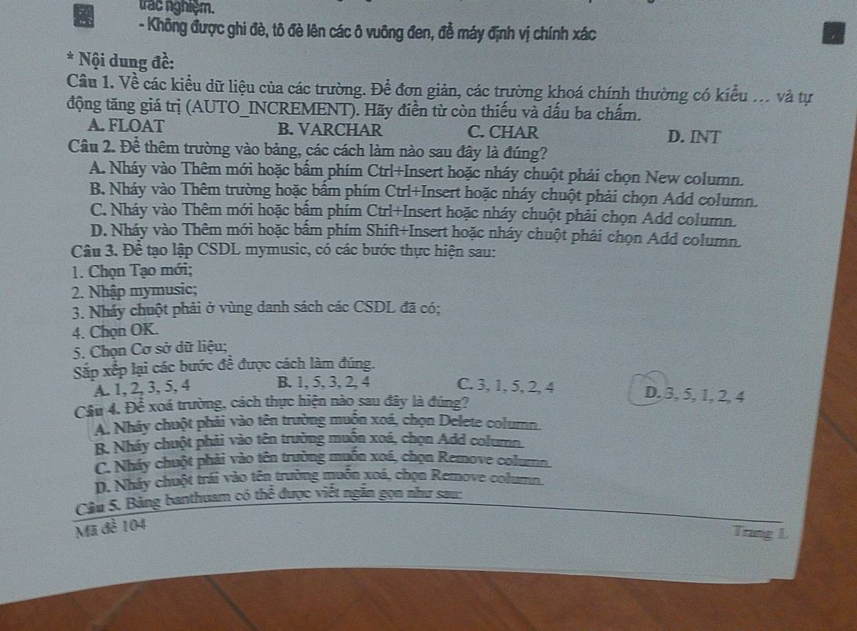 trac nghiệm.
- Không được ghi đè, tô đè lên các ô vuông đen, đễ máy định vị chính xác
* Nội dung đề:
Cầu 1. Về các kiểu dữ liệu của các trường. Để đơn giản, các trường khoá chính thường có kiểu ... và tự
động tăng giá trị (AUTO_INCREMENT). Hãy điền từ còn thiếu và dấu ba chấm.
A. FLOAT B. VARCHAR C. CHAR
D. INT
Cầu 2. Để thêm trường vào bảng, các cách làm nào sau đây là đúng?
A. Nháy vào Thêm mới hoặc bấm phím Ctrl+Insert hoặc nháy chuột phải chọn New column.
B. Nháy vào Thêm trường hoặc bấm phím Ctrl+Insert hoặc nháy chuột phải chọn Add column.
C. Nháy vào Thêm mới hoặc bậm phím Ctrl+Insert hoặc nháy chuột phải chọn Add column.
D. Nháy vào Thêm mới hoặc bấm phím Shift+Insert hoặc nháy chuột phải chọn Add column.
Câu 3. Đề tạo lập CSDL mymusic, có các bước thực hiện sau:
1. Chọn Tạo mới;
2. Nhập mymusic;
3. Nháy chuột phải ở vùng danh sách các CSDL đã có;
4. Chọn OK.
5. Chọn Cơ sở dữ liệu;
Sắp xếp lại các bước để được cách làm đúng.
A. 1, 2, 3, 5, 4 C. 3, 1, 5, 2, 4
B. 1, 5, 3, 2, 4 D, 3, 5, 1, 2, 4
Cầu 4. Để xoá trường, cách thực hiện nào sau đây là đúng?
A. Nhây chuột phải vào tên trường muốn xoá, chọn Delete column.
B. Nháy chuột phải vào tên trường muồn xoá, chọn Add column.
C. Nhây chuột phải vào tên trường muốn xoá, chọn Remove colum
D. Nháy chuột trái vào tên trường muốn xoá, chọn Remove column.
Câu 5. Bảng banthuam có thể được viết ngắn gọn như sau:
Mã đề 104
Trang L