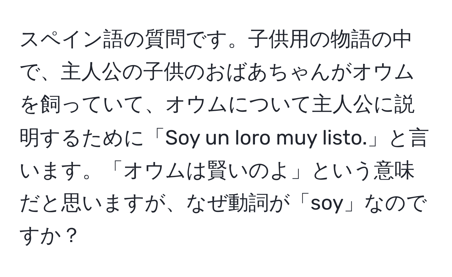 スペイン語の質問です。子供用の物語の中で、主人公の子供のおばあちゃんがオウムを飼っていて、オウムについて主人公に説明するために「Soy un loro muy listo.」と言います。「オウムは賢いのよ」という意味だと思いますが、なぜ動詞が「soy」なのですか？