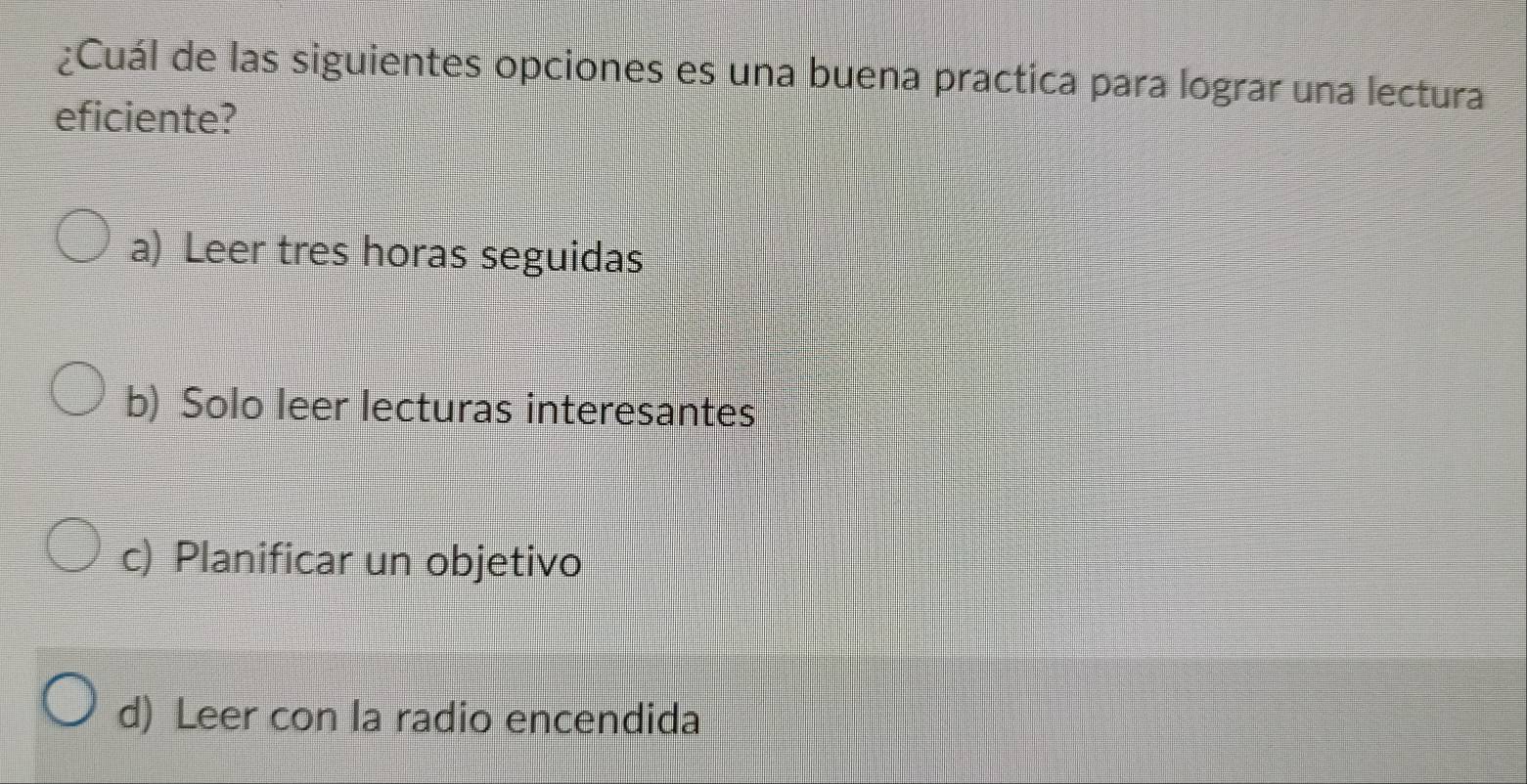 ¿Cuál de las siguientes opciones es una buena practica para lograr una lectura
eficiente?
a) Leer tres horas seguidas
b) Solo leer lecturas interesantes
c) Planificar un objetivo
d) Leer con la radio encendida