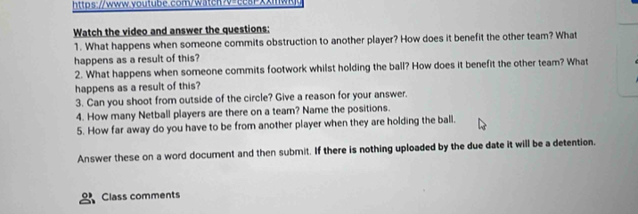 https://www.youtube.com/watch>v=ccsrxxmw 
Watch the video and answer the questions: 
1. What happens when someone commits obstruction to another player? How does it benefit the other team? What 
happens as a result of this? 
2. What happens when someone commits footwork whilst holding the ball? How does it benefit the other team? What 
happens as a result of this? 
3. Can you shoot from outside of the circle? Give a reason for your answer. 
4. How many Netball players are there on a team? Name the positions. 
5. How far away do you have to be from another player when they are holding the ball. 
Answer these on a word document and then submit. If there is nothing uploaded by the due date it will be a detention. 
Class comments