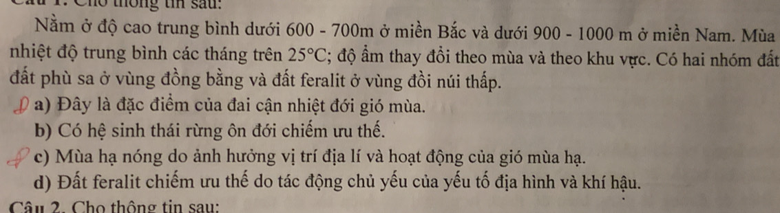 Cho thông tn sau:
Nằm ở độ cao trung bình dưới 600 - 700m ở miền Bắc và dưới 900 - 1000 m ở miền Nam. Mùa
nhiệt độ trung bình các tháng trên 25°C; độ ẩm thay đổi theo mùa và theo khu vực. Có hai nhóm đất
đất phù sa ở vùng đồng bằng và đất feralit ở vùng đồi núi thấp.
a) Đây là đặc điểm của đai cận nhiệt đới gió mùa.
b) Có hệ sinh thái rừng ôn đới chiếm ưu thế.
c) Mùa hạ nóng do ảnh hưởng vị trí địa lí và hoạt động của gió mùa hạ.
d) Đất feralit chiếm ưu thế do tác động chủ yếu của yếu tố địa hình và khí hậu.
Câu 2. Cho thông tin sau: