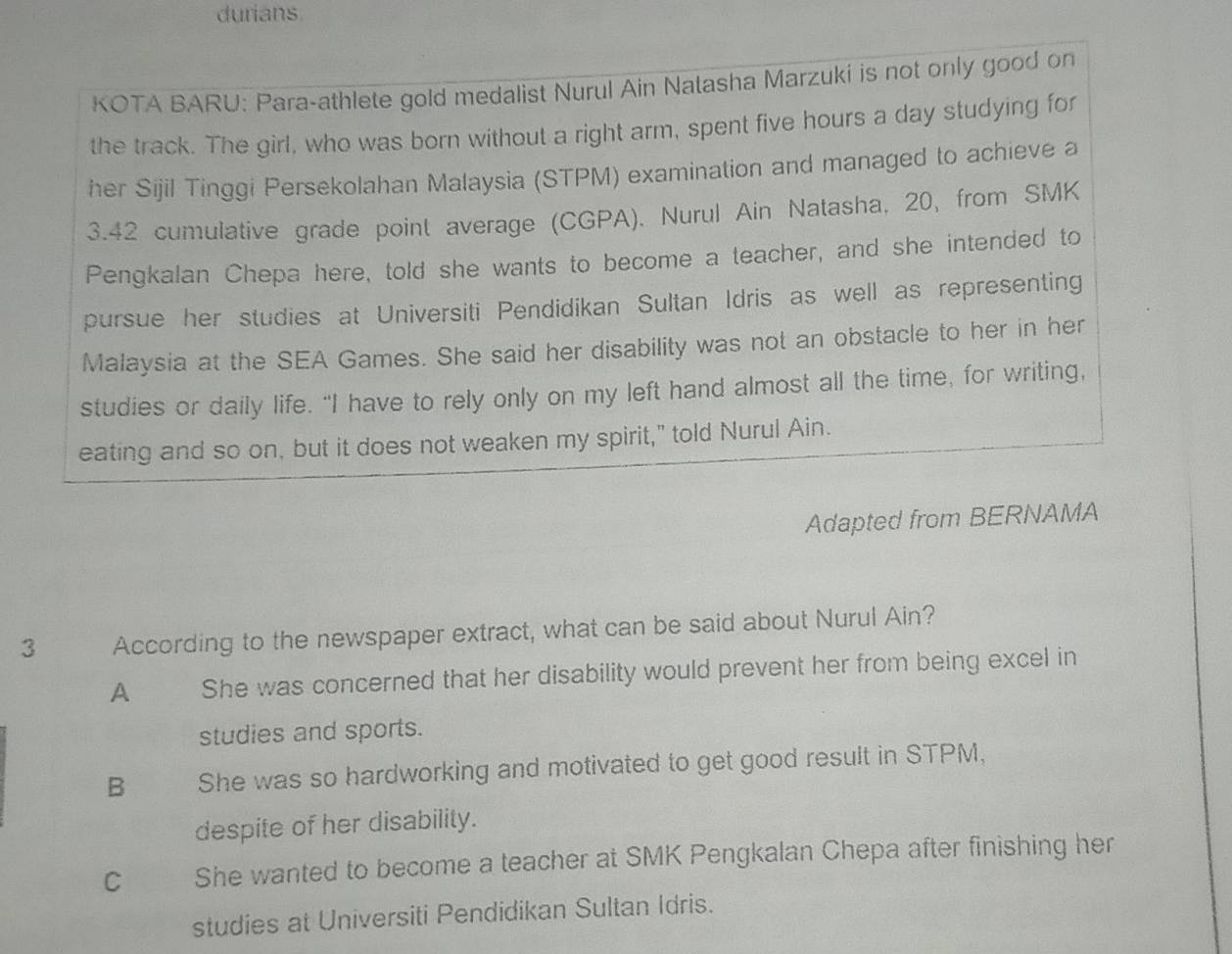 durians
KOTA BARU: Para-athlete gold medalist Nurul Ain Natasha Marzuki is not only good on
the track. The girl, who was born without a right arm, spent five hours a day studying for
her Sijil Tinggi Persekolahan Malaysia (STPM) examination and managed to achieve a
3.42 cumulative grade point average (CGPA). Nurul Ain Natasha, 20, from SMK
Pengkalan Chepa here, told she wants to become a teacher, and she intended to
pursue her studies at Universiti Pendidikan Sultan Idris as well as representing
Malaysia at the SEA Games. She said her disability was not an obstacle to her in her
studies or daily life. "I have to rely only on my left hand almost all the time, for writing,
eating and so on, but it does not weaken my spirit," told Nurul Ain.
Adapted from BERNAMA
3 According to the newspaper extract, what can be said about Nurul Ain?
A She was concerned that her disability would prevent her from being excel in
studies and sports.
B She was so hardworking and motivated to get good result in STPM,
despite of her disability.
C She wanted to become a teacher at SMK Pengkalan Chepa after finishing her
studies at Universiti Pendidikan Sultan Idris.