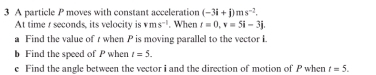 A particle P moves with constant acceleration (-3i+j)ms^(-2). 
At time r seconds, its velocity is vms^(-1). When t=0, v=5i-3j. 
a Find the value of r when P is moving parallel to the vector L 
b Find the speed of P when t=5. 
e Find the angle between the vector i and the direction of motion of P when t=5.