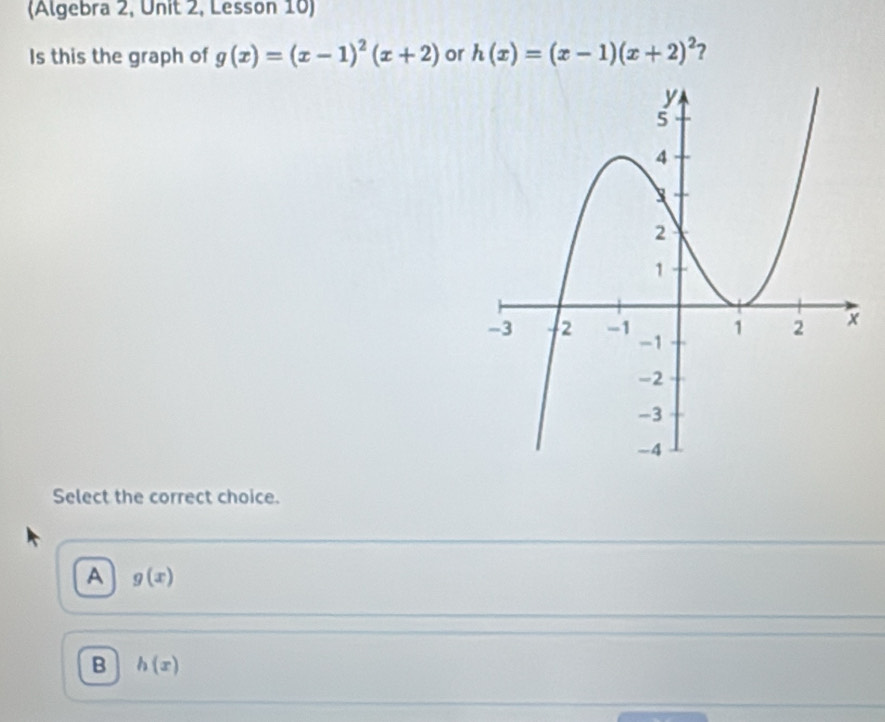 (Algebra 2, Unit 2, Lesson 10)
Is this the graph of g(x)=(x-1)^2(x+2) or h(x)=(x-1)(x+2)^2 ?
Select the correct choice.
A g(x)
B h(x)