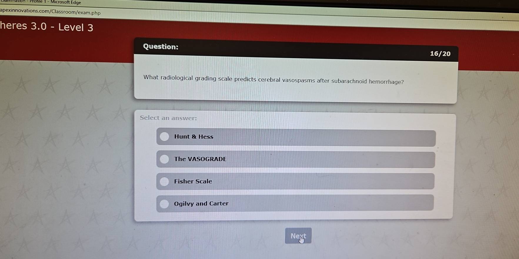 Mnation - Profle 1 - Microsoft Edge
apexinnovations.com/Classroom/exam.php
heres 3.0 - Level 3
Question:
16/20
What radiological grading scale predicts cerebral vasospasms after subarachnoid hemorrhage?
Select an answer:
Hunt & Hess
The VASOGRADE
Fisher Scale
Ogilvy and Carter
Next