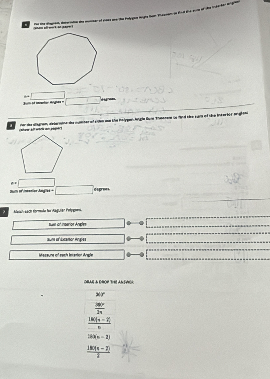 Por the diagram, determme the number of sides use the Pelygon Angle Sum Theorem to find the sum of the interior angless
(show all work on paper)
n=□
Sum of interlor Angles = □ degrees.
s For the diagram, determine the number of sides use the Polygon Angle Sum Theorem to find the sum of the interior angles:
(show all work on paper)
n=□
Sum of Interior Angles = □ degrees.
7 Match each formula for Regular Polygons.
Sum of Interior Angles
Sum of Exterior Angies
Measure of each Interior Angle
DRAG & DROP THE ANSWER
360°
 360°/2n 
 (180(n-2))/n 
180(n-2)
 (180(n-2))/2 