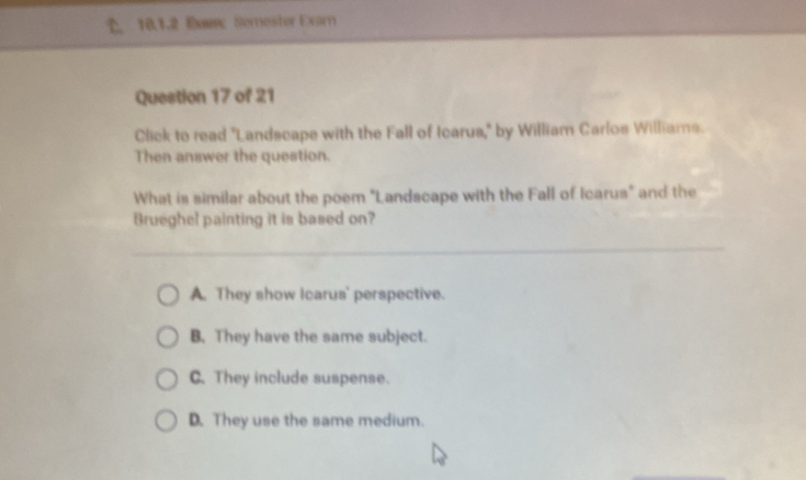 Eaw Semester Exar
Question 17 of 21
Click to read "Landscape with the Fall of Icarus," by William Carlos Williams.
Then answer the question.
What is similar about the poem "Landscape with the Fall of Icarus" and the
Brueghel painting it is based on?
A. They show Icarus' perspective.
B. They have the same subject.
C.They include suspense.
D. They use the same medium.