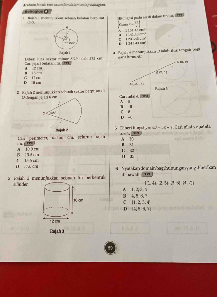 Arahan: Jawab semua soalan dalam setiap bahagian.
Bahagian a
1 Rajah 1 menunjukkan sebuah bulatan berpusat Hitung isi padu air di dalam tin itu. TP3
di O. (Gunaπ = 22/7 )
A 1131.43cm^3
B 1141.43cm^3
C 1231.43cm^3
D 1241.43cm^3
4 Rajah 4 menunjukkan B ialah titik tengah bagi
Diberi luas sektor minor SOR ialah 275cm^2. garis lurus AC.
Cari jejari bulatan itu. TP3 C(8,e)
A 12 cm
B 15 cm B(3,1)
C 17 cm
D 18 cm
A(-2,-4)
2 Rajah 2 menunjukkan sebuah sektor berpusat di Rajah 4
O dengan jejari 6 cm. Cari nilai e. TP3
j
A 6
B -6
0 48°
C 8
D -8
j
Rajah 2 5 Diberi fungsi y=3x^2-5x+7. Cari nilai y apabila
x=4. TP 2
Cari perimeter, dalam cm, seluruh rajah A 30
itu. TP3 B 31
A 10.0 cm C 32
B 13.5 cm D 35
C 15.5 cm
D 17.0 cm
6 Nyatakan domain bagi hubungan yang diberikan
3 Rajah 3 menunjukkan sebuah tin berbentuk di bawah. TP1
silinder.
 (1,4),(2,5),(3,6),(4,7)
A 1, 2, 3, 4
B 4, 5, 6, 7
C  1,2,3,4
D  4,5,6,7
Rajah 3
59