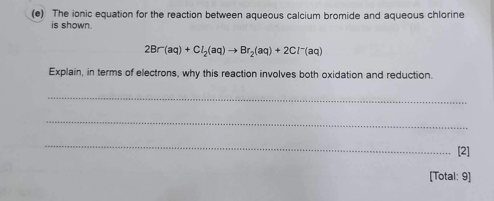 The ionic equation for the reaction between aqueous calcium bromide and aqueous chlorine 
is shown.
2Br^-(aq)+Cl_2(aq)to Br_2(aq)+2Cl^-(aq)
Explain, in terms of electrons, why this reaction involves both oxidation and reduction. 
_ 
_ 
_ 
[2] 
[Total: 9]