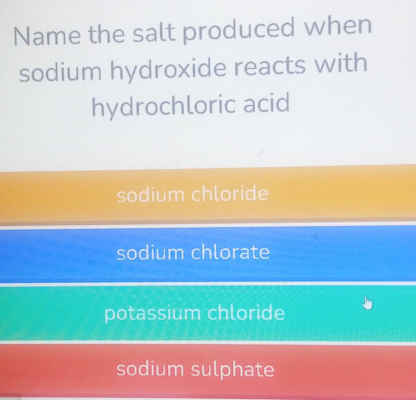 Name the salt produced when
sodium hydroxide reacts with
hydrochloric acid
sodium chloride
sodium chlorate
potassium chloride
sodium sulphate