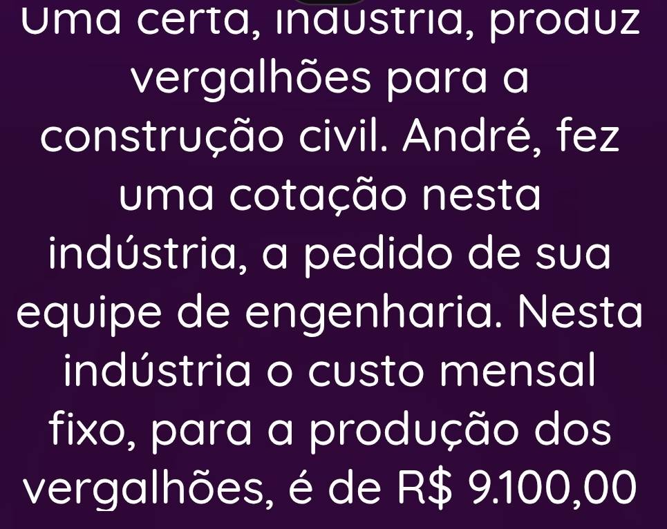 Uma certa, ındustrıa, produz 
vergalhões para a 
construção civil. André, fez 
uma cotação nesta 
indústria, a pedido de sua 
equipe de engenharia. Nesta 
indústria o custo mensal 
fixo, para a produção dos 
vergalhões, é de R$ 9.100,00