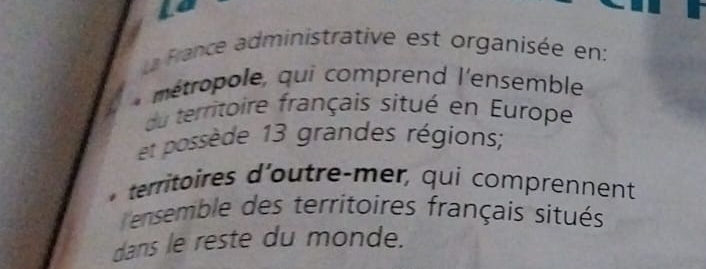 La France administrative est organisée en:
* métropole, qui comprend l'ensemble
du territoire français situé en Europe
et possède 13 grandes régions;
. territoires d'outre-mer, qui comprennent
ensemble des territoires français situés
dans le reste du monde.