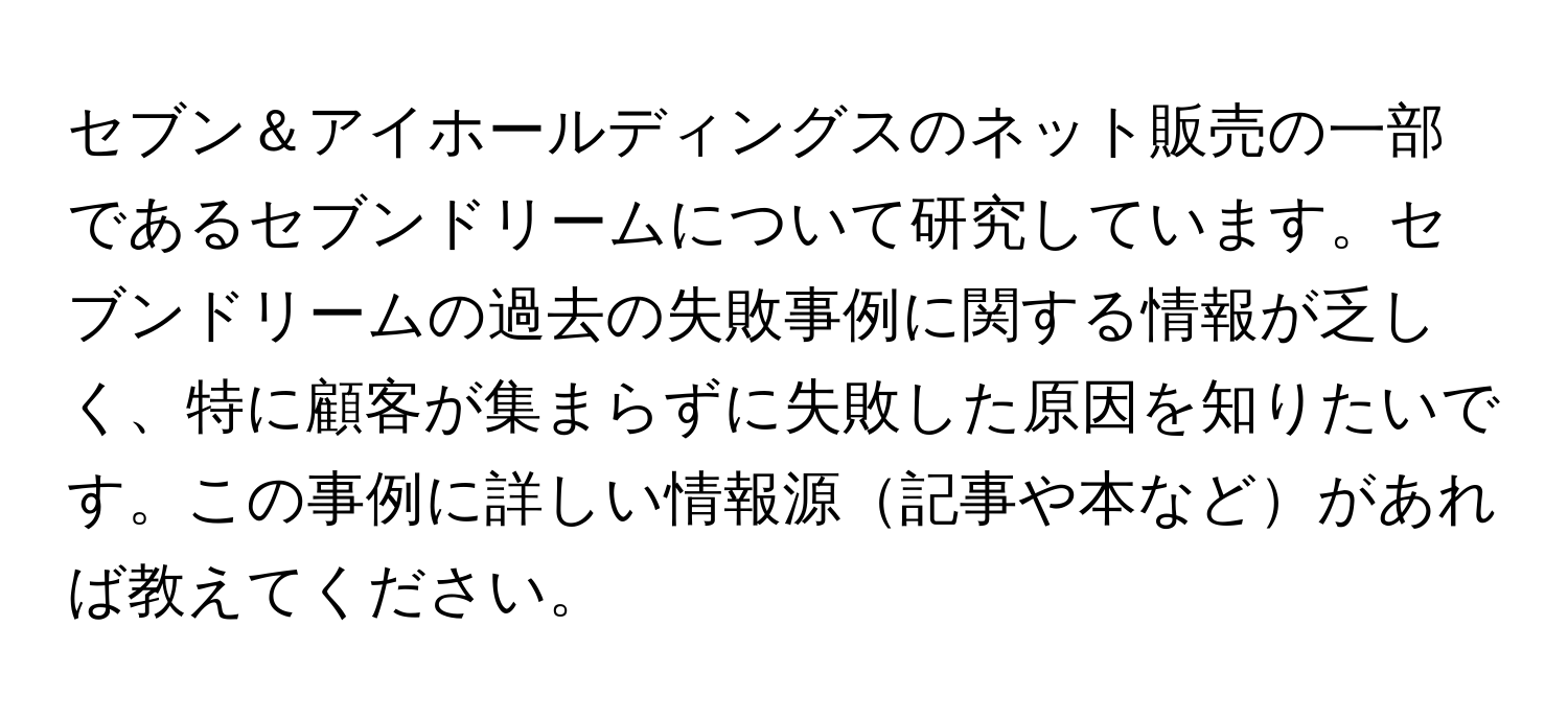 セブン＆アイホールディングスのネット販売の一部であるセブンドリームについて研究しています。セブンドリームの過去の失敗事例に関する情報が乏しく、特に顧客が集まらずに失敗した原因を知りたいです。この事例に詳しい情報源記事や本などがあれば教えてください。