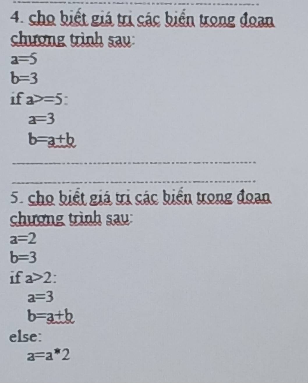 cho biết giá trị các biển trong đoan 
chương trình sau:
a=5
b=3
if a>=5
a=3
b=a+b
5. cho biết giá trị các biển trong đoan 
chượng trình sau:
a=2
b=3
if a>2
a=3
b=a+b
else:
a=a*2