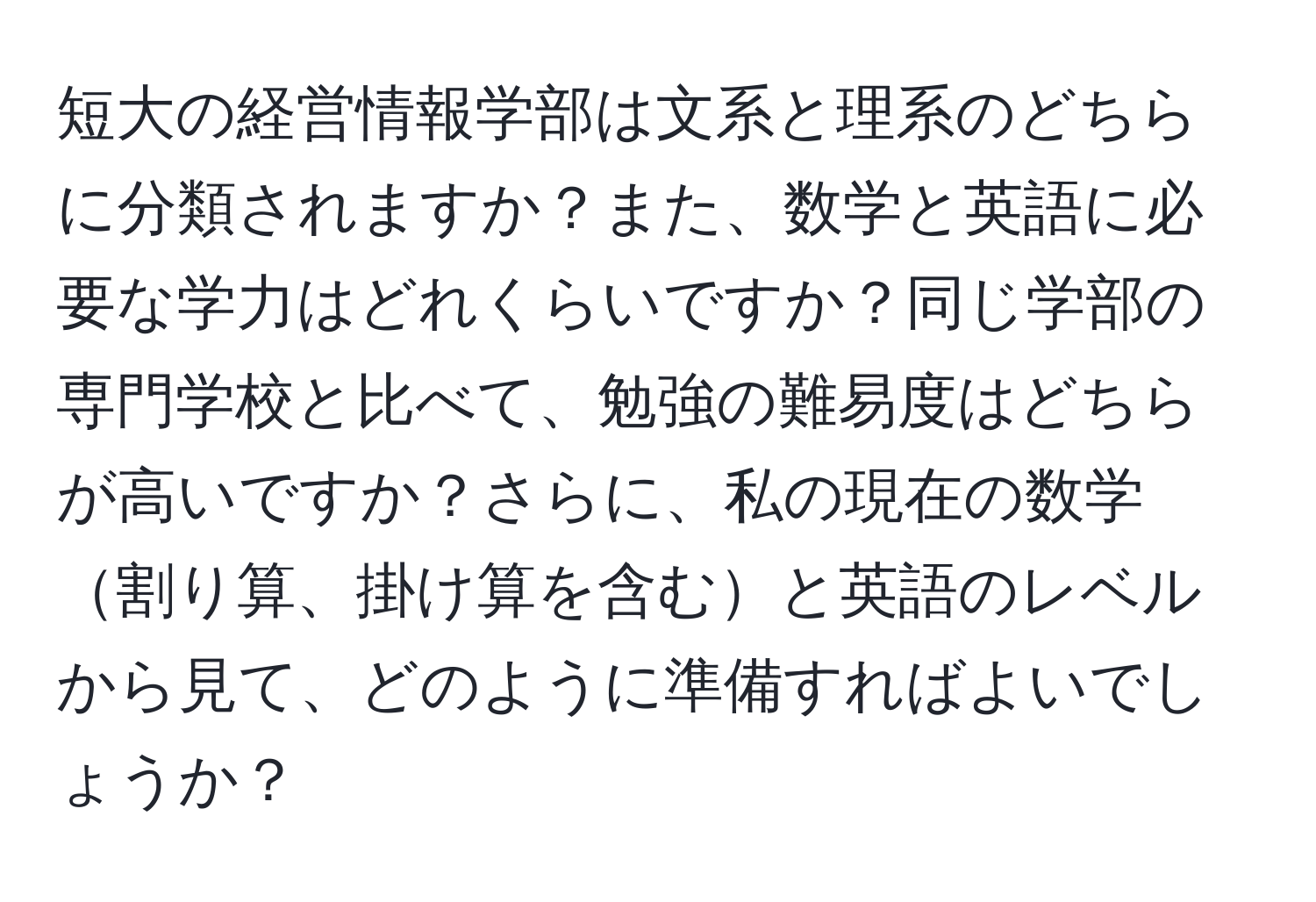 短大の経営情報学部は文系と理系のどちらに分類されますか？また、数学と英語に必要な学力はどれくらいですか？同じ学部の専門学校と比べて、勉強の難易度はどちらが高いですか？さらに、私の現在の数学割り算、掛け算を含むと英語のレベルから見て、どのように準備すればよいでしょうか？