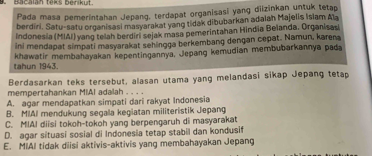 Bacalah teks berikut.
Pada masa pemerintahan Jepang, terdapat organisasi yang diizinkan untuk tetap
berdiri. Satu-satu organisasi masyarakat yang tidak dibubarkan adalah Majelis Islam Ala
Indonesia (MIAI) yang telah berdiri sejak masa pemerintahan Hindia Belanda. Organisasi
ini mendapat simpati masyarakat sehingga berkembang dengan cepat. Namun, karena
khawatir membahayakan kepentingannya, Jepang kemudian membubarkannya pada
tahun 1943.
Berdasarkan teks tersebut, alasan utama yang melandasi sikap Jepang tetap
mempertahankan MIAI adalah . . . .
A. agar mendapatkan simpati dari rakyat Indonesia
B. MIAI mendukung segala kegiatan militeristik Jepang
C. MIAI diisi tokoh-tokoh yang berpengaruh di masyarakat
D. agar situasi sosial di Indonesia tetap stabil dan kondusif
E. MIAI tidak diisi aktivis-aktivis yang membahayakan Jepang