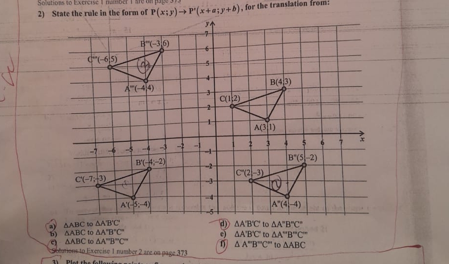 Solutions to Exercise 1 number 1are on page 373
, for the translation from:
b) △ ABC to △ A''B''C''
e) △ A'B'C' to △ A'prime prime B'prime prime prime prime C'prime 
c) △ ABC to △ A'prime prime B'prime prime C'prime prime 
△ A'prime prime B'prime prime prime C'prime prime  to △ ABC
Sotutions to Exercise 1 number 2 are on page 373
2     Dlat é h