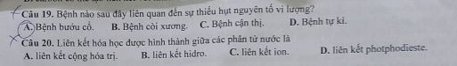 Bệnh nào sau đây liên quan đến sự thiểu hụt nguyên tố vi lượng?
A. Bệnh bướu cổ, B. Bệnh còi xương. C. Bệnh cận thị. D. Bệnh tự ki.
Câu 20. Liên kết hóa học được hình thành giữa các phân tử nước là
A. liên kết cộng hóa trị B. liên kết hidro. C. liên kết ion. D. liên kết photphodieste.