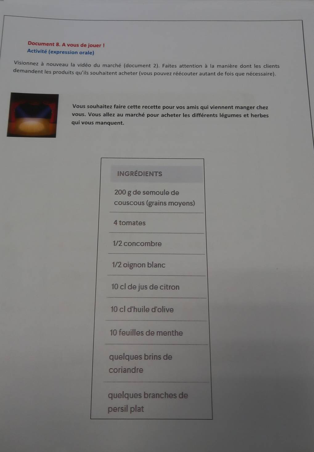 Document 8. A vous de jouer ! 
Activité (expression orale) 
Visionnez à nouveau la vidéo du marché (document 2). Faites attention à la manière dont les clients 
demandent les produits qu'ils souhaitent acheter (vous pouvez réécouter autant de fois que nécessaire). 
Vous souhaitez faire cette recette pour vos amis qui viennent manger chez 
vous. Vous allez au marché pour acheter les différents légumes et herbes 
qui vous manquent.