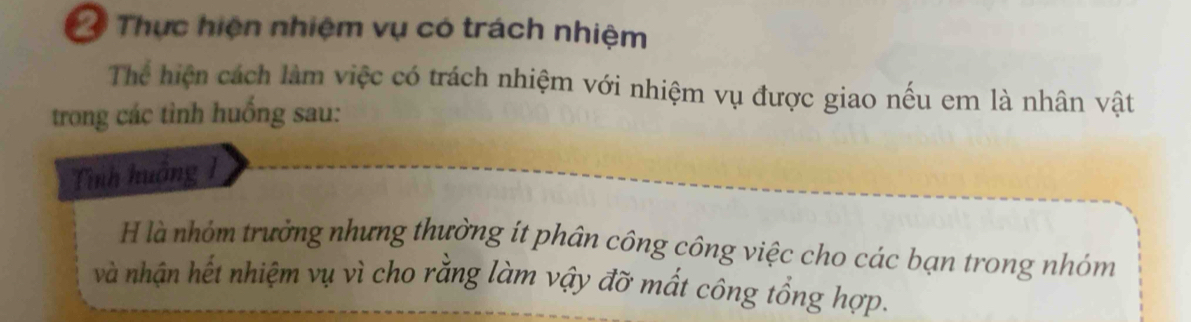 Thực hiện nhiệm vụ có trách nhiệm 
Thể hiện cách làm việc có trách nhiệm với nhiệm vụ được giao nếu em là nhân vật 
trong các tình huống sau: 
Tình huởng 1 
H là nhóm trưởng nhưng thường ít phân công công việc cho các bạn trong nhóm 
và nhận hết nhiệm vụ vì cho rằng làm vậy đỡ mất công tổng hợp.