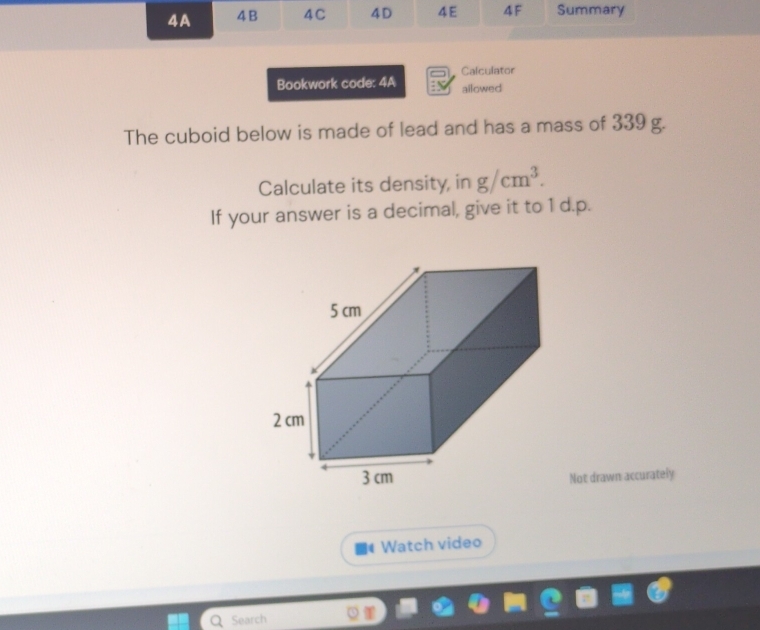 4A 4 B 4C 4D 4E 4F Summary 
Calculator 
Bookwork code: 4A ailowed 
The cuboid below is made of lead and has a mass of 339 g. 
Calculate its density, in g/cm^3. 
If your answer is a decimal, give it to 1 d.p. 
Not drawn accurately 
Watch video 
Search