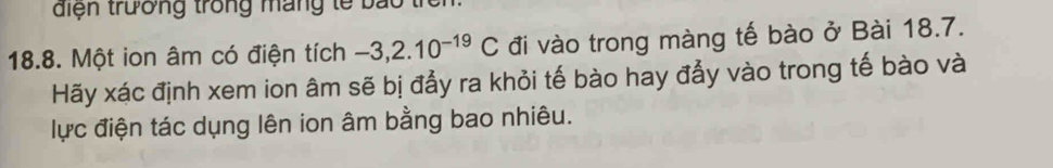 điện trường trong máng tế bao tỉ 
18.8. Một ion âm có điện tích -3, 2.10^(-19)C đi vào trong màng tế bào ở Bài 18.7. 
Hãy xác định xem ion âm sẽ bị đẩy ra khỏi tế bào hay đẩy vào trong tế bào và 
lực điện tác dụng lên ion âm bằng bao nhiêu.