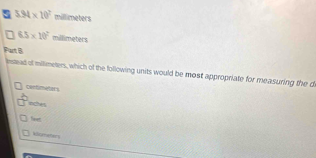 5.94* 10^7millimeters
6.5* 10^7millimeters
Part B
Instead of millimeters, which of the following units would be most appropriate for measuring the d
centimeters
inches
feet
Wllameters