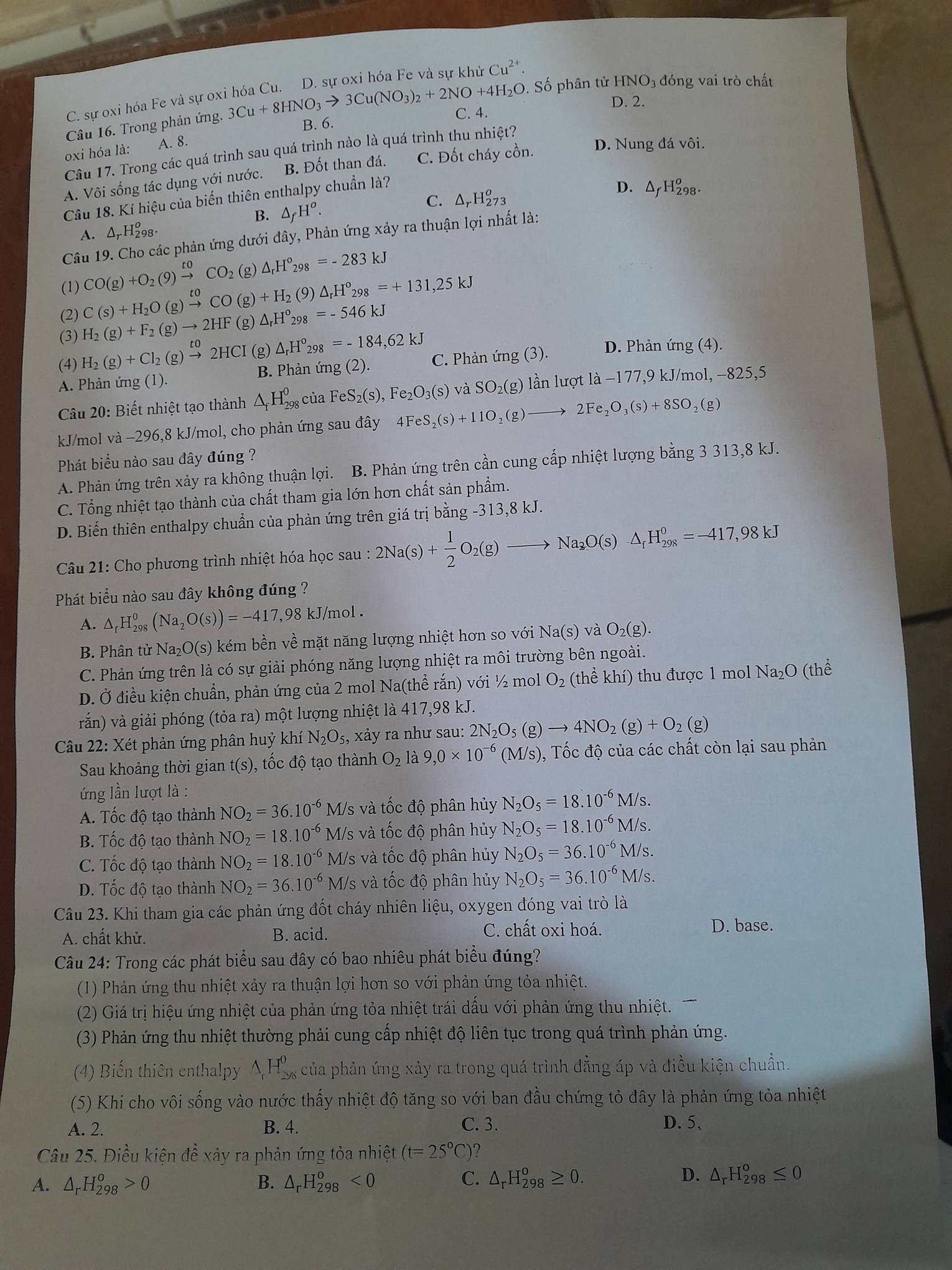 Cu^(2+).
O. Số phân tử HNO3 đóng vai trò chất
C. sự oxi hóa Fe và sự ox
D. 2.
Câu 16. Trong phản ứng. 3Cu+8HNO_3to 3Cu(NO_3)_2+2NO+4H_2O C. 4.
B. 6.
oxi hóa là: A. 8.
Câu 17. Trong các quá trình sau quá trình nào là quá trình thu nhiệt?
A. Vôi sống tác dụng với nước. B. Đốt than đá. C. Đốt cháy cồn. D. Nung đá vôi.
Câu 18. Kí hiệu của biến thiên enthalpy chuẩn là?
C. △ _rH_(273)^o
D. H_(20)^0 8.
B. △ _fH^o.
A. Δ,H98·
Câu 19. Cho các phản ứng dưới đây, Phản ứng xảy ra thuận lợi nhất là:
(1) CO(g)+O_2(9)xrightarrow toCO_2 (g) △ _rH°_298=-283kJ
(g)+H_2(9)△ _rH°_298=+131,25kJ
(2) C(s)+H_2O(g)xrightarrow t0CO (g) △ _rH°_298=-546kJ
(3) H_2(g)+F_2(g)to 2HF
(4) H_2(g)+Cl_2(g)xrightarrow to2HCI (g) △ _rH°_298=-184,62kJ
A. Phản ứng (1)  B. Phản ứng (2). C. Phản ứng (3). D. Phản ứng (4).
Câu 20: Biết nhiệt tạo thành △ _fH_(298)^0 của FeS_2(s), Fe_2O_3(s) và SO_2(g ) lần lượt ldot a-177,9kJ/mo 1, -825,5
kJ/mol và −296,8 kJ/mol, cho phản ứng sau đây 4FeS_2(s)+11O_2(g)to 2Fe_2O_3(s)+8SO_2(g)
Phát biểu nào sau đây đúng ?
A. Phản ứng trên xảy ra không thuận lợi. B. Phản ứng trên cần cung cấp nhiệt lượng bằng 3 313,8 kJ.
C. Tổng nhiệt tạo thành của chất tham gia lớn hơn chất sản phẩm.
D. Biến thiên enthalpy chuẩn của phản ứng trên giá trị bằng -313,8 kJ.
Câu 21: Cho phương trình nhiệt hóa học sau : 2Na(s)+ 1/2 O_2(g)to Na_2O(s)· △ _fH_(298)^0=-417,98kJ
Phát biểu nào sau đây không đúng ?
A. △ _rH_(298)^0(Na_2O(s))=-417,98kJ/mol.
B. Phân tử Na₂O(s) kém bền về mặt năng lượng nhiệt hơn so với Na(s) và O_2(g).
C. Phản ứng trên là có sự giải phóng năng lượng nhiệt ra môi trường bên ngoài.
D. Ở điều kiện chuẩn, phản ứng của 2 mol Na(thể rắn) với ½ mol O_2 (thể khí) thu được 1 mol Na_2O(the
rắn) và giải phóng (tỏa ra) một lượng nhiệt là 417,98 kJ.
Câu 22: Xét phản ứng phân huỷ khí N_2O_5, xảy ra như sau: 2N_2O_5(g)to 4NO_2(g)+O_2(g)
Sau khoảng thời gian t(s) , tốc độ tạo thành O_2la9,0* 10^(-6)(M/s) 0, Tốc độ của các chất còn lại sau phản
ứng lần lượt là :
A. Tốc độ tạo thành NO_2=36.10^(-6) M/s và tốc độ phân hủy N_2O_5=18.10^(-6)M/s.
B. Tốc độ tạo thành NO_2=18.10^(-6) M/s và tốc độ phân hủy N_2O_5=18.10^(-6)M/s.
C. Tốc độ tạo thành NO_2=18.10^(-6) M/s và tốc độ phân hủy N_2O_5=36.10^(-6)M/s.
D. Tốc độ tạo thành NO_2=36.10^(-6) M/s và tốc độ phân hủy N_2O_5=36.10^(-6)M/s.
Câu 23. Khi tham gia các phản ứng đốt cháy nhiên liệu, oxygen đóng vai trò là
C. chất oxi hoá.
A. chất khử. B. acid. D. base.
Câu 24: Trong các phát biểu sau đây có bao nhiêu phát biểu đúng?
(1) Phản ứng thu nhiệt xảy ra thuận lợi hơn so với phản ứng tỏa nhiệt.
(2) Giá trị hiệu ứng nhiệt của phản ứng tỏa nhiệt trái dấu với phản ứng thu nhiệt.
(3) Phản ứng thu nhiệt thường phải cung cấp nhiệt độ liên tục trong quá trình phản ứng.
(4) Biến thiên enthalpy △ _1H_(298)^0 của phản ứng xảy ra trong quá trình đẳng áp và điều kiện chuẩn.
(5) Khi cho vôi sống vào nước thấy nhiệt độ tăng so với ban đầu chứng tỏ đây là phản ứng tỏa nhiệt
A. 2. B. 4. C. 3. D. 5、
Câu 25. Điều kiện để xảy ra phản ứng tỏa nhiệt (t=25°C) ?
A. △ _rH_(298)^o>0 B. △ _rH_(298)^o<0</tex> C. △ _rH_(298)^o≥ 0. D. △ _rH_(298)^o≤ 0