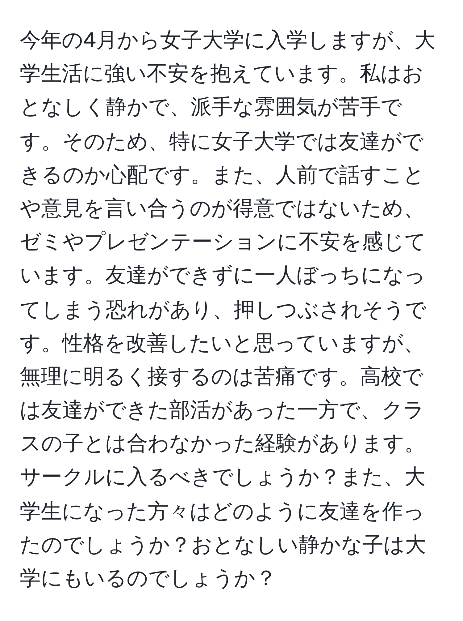 今年の4月から女子大学に入学しますが、大学生活に強い不安を抱えています。私はおとなしく静かで、派手な雰囲気が苦手です。そのため、特に女子大学では友達ができるのか心配です。また、人前で話すことや意見を言い合うのが得意ではないため、ゼミやプレゼンテーションに不安を感じています。友達ができずに一人ぼっちになってしまう恐れがあり、押しつぶされそうです。性格を改善したいと思っていますが、無理に明るく接するのは苦痛です。高校では友達ができた部活があった一方で、クラスの子とは合わなかった経験があります。サークルに入るべきでしょうか？また、大学生になった方々はどのように友達を作ったのでしょうか？おとなしい静かな子は大学にもいるのでしょうか？