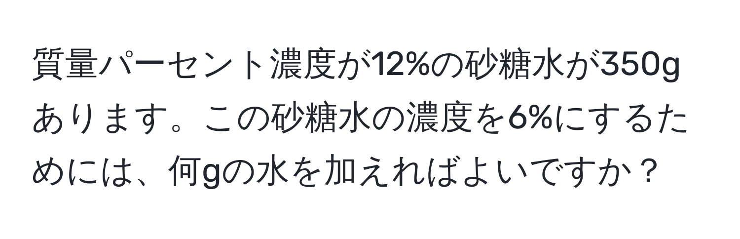 質量パーセント濃度が12%の砂糖水が350gあります。この砂糖水の濃度を6%にするためには、何gの水を加えればよいですか？