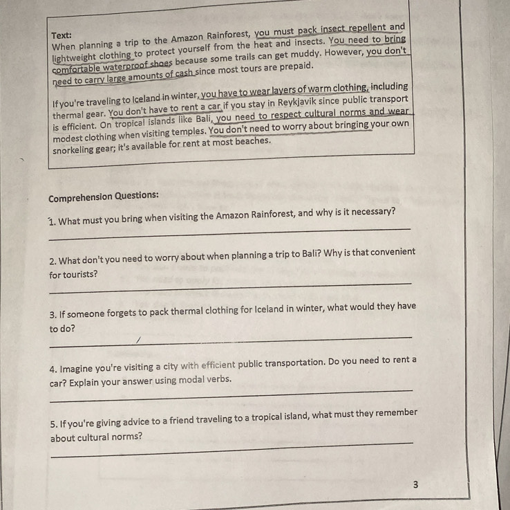 Text: 
When planning a trip to the Amazon Rainforest, you must pack insect repellent and 
lightweight clothing to protect yourself from the heat and insects. You need to bring 
comfortable waterproof shoes because some trails can get muddy. However, you don't 
need to carry large amounts of cash since most tours are prepaid. 
If you're traveling to Iceland in winter, you have to wear lavers of warm clothing, including 
thermal gear. You don't have to rent a car if you stay in Reykjavik since public transport 
is efficient. On tropical islands like Bali, you need to respect cultural norms and wear 
modest clothing when visiting temples. You don't need to worry about bringing your own 
snorkeling gear; it's available for rent at most beaches. 
Comprehension Questions: 
_ 
1. What must you bring when visiting the Amazon Rainforest, and why is it necessary? 
2. What don't you need to worry about when planning a trip to Bali? Why is that convenient 
_ 
for tourists? 
3. If someone forgets to pack thermal clothing for Iceland in winter, what would they have 
_ 
to do? 
4. Imagine you're visiting a city with efficient public transportation. Do you need to rent a 
_ 
car? Explain your answer using modal verbs. 
5. If you're giving advice to a friend traveling to a tropical island, what must they remember 
_ 
about cultural norms? 
3
