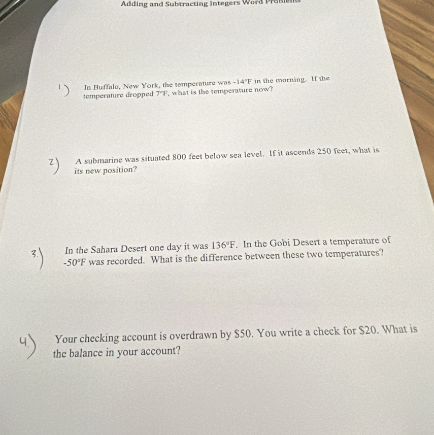 Adding and Subtracting Integers Word Probiems 
In Buffalo, New York, the temperature was -14°F in the morning. If the 
temperature dropped 7°F , what is the temperature now? 
A submarine was situated 800 feet below sea level. If it ascends 250 feet, what is 
its new position? 
In the Sahara Desert one day it was 136°F. In the Gobi Desert a temperature of
-50°F was recorded. What is the difference between these two temperatures? 
Your checking account is overdrawn by $50. You write a check for $20. What is 
the balance in your account?