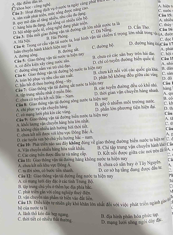 A. đặc điểm dân so.
C khoa học - công nghệ.  Cầu 2: Hoạt động dịch vụ ở nước ta ngày cảng phát then
là
A. sản xuất phát triển, mức sống được nâng cao.
A. hiện tự
C. nước  :
B. quy mô dân số tăng nhiều, nhu cầu đa dạng.
Câu 15:
C. hàng hóa đa dạng, đời sống có nhiều tiến bộ.
A. nhiều
D. hội nhập quốc tể, công nghệ đang phát triển.
Cầu 3: Đầu mối giao thông vận tải đường sắt lớn nhất nước ta là
C. thùy
A. Hà Nội. B. Hải Phòng. C. Đà Nẵng.
D. Cần Thơ.  Câu 16:
C. dọc  l
Cầu 4: Trong cơ cầu vận tải nước ta, loại hình vận tải chiếm tỉ trọng lớn nhất trong vận A. đười
luân chuyển hành khách hiện nay là C. đường bộ. D. đường hàng khô Câu 17
Câu 5: Giao thông vận tải nước ta hiện nay B. đường sắt.
A. phát
A. đường sông.
B. chưa có các sân bay trên hải đảo, C. hội
A. có điều kiện xây cảng nước sâu. D. chi có tuyến đường biển quốc tế. Câu 18
A. nhiê
C. đường sông nắm vai trò chủ đạo.
Câu 6: Giao thông vận tải đường bộ nước ta hiện nay
A. toàn bộ phục vụ nhu cầu sản xuất. B. chưa kết nối với các quốc gia khác B. dân
D. đô
C. hầu hết đi theo hướng đông - tây. D. phân bố không đều giữa các vùng. C. sản
Câu 7: Giao thông vận tải đường sắt nước ta hiện nay
A. tập trung nhiều nhất ở miền Bắc. B. các tuyến đường đều có khổ nhỏ.
Câu 1
C. chưa có tuyến kết nối Bắc - Nam. D. thời gian vận chuyển hàng nhanh.
hàng
A. qu
Câu 8: Giao thông vận tải đường sông nước ta hiện nay
B. có
A. chỉ phục vụ vận chuyển hàng. B. gây ô nhiễm môi trường nước.
C. kh
C. có mạng lưới phủ kín các vùng. D. phần lớn phương tiện hiện đại.
D. th
Câu 9: Giao thông vận tải đường biển nước ta hiện nay Câu A. tã
A. khối lượng vận chuyển hàng hóa lớn nhất.
B. không chịu nhiều ảnh hưởng bởi thời tiết. C. th
C. chưa kết nối được với khu vực Đông Bắc Á. Câu A. p
D. các tuyến ven bờ chủ yếu hướng bắc - nam. C. d
Câu 10: 'Phát triển nào sau đây không đúng về giao thông đường biển nước ta hiện nay
A. Vận chuyển nhiều hàng hóa xuất khẩu.  B. Chỉ tập trung vận chuyển hành khá Câu
C. Các cảng biển được đầu tư và nâng cấp.  D. Kết nổi được giữa các nơi trên đất l A. c
C. 
Câu 11: Giao thông vận tải đường hàng không nước ta hiện nay Câ
A. chưa kết nối khu vực Đông Á. B. chưa có sân bay ở Tây Nguyên. A.
D. cơ sở hạ tầng đang được đầu tư.
C. ra đời sớm, có bước tiền nhanh. C.
Câu 12: Giao thông vận tải đường ống nước ta hiện nay
PI
A. có mạng lưới dày đặc ở các tỉnh Trung Bộ.
lú
B. tập trung chủ yếu ở thềm lục địa phía bắc.
C
C. phát triển gắn với công nghiệp thuỷ điện.
M
D. vận chuyên sản phẩm từ biển vào đất liền.
Câu 13: Điều kiện tự nhiên gây khó khăn lớn nhất đối với việc phát triền ngành giao thờ :
bộ của nước ta là
A. lãnh thổ kéo dài hẹp ngang.
B. địa hình phân hóa phức tạp.
C. thời tiết có nhiều thất thường.
D. mạng lưới sông ngòi dày đặc.