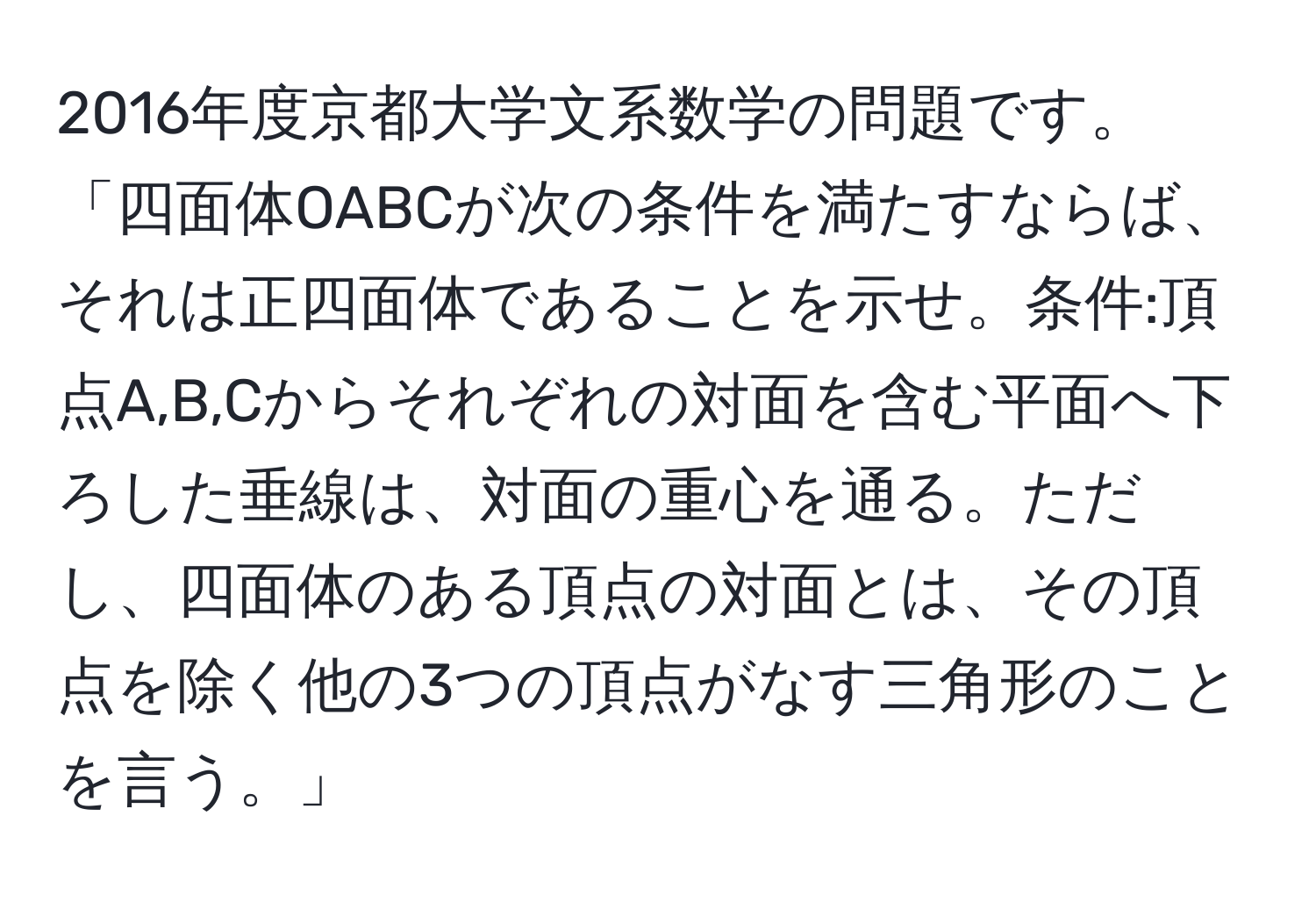 2016年度京都大学文系数学の問題です。「四面体OABCが次の条件を満たすならば、それは正四面体であることを示せ。条件:頂点A,B,Cからそれぞれの対面を含む平面へ下ろした垂線は、対面の重心を通る。ただし、四面体のある頂点の対面とは、その頂点を除く他の3つの頂点がなす三角形のことを言う。」