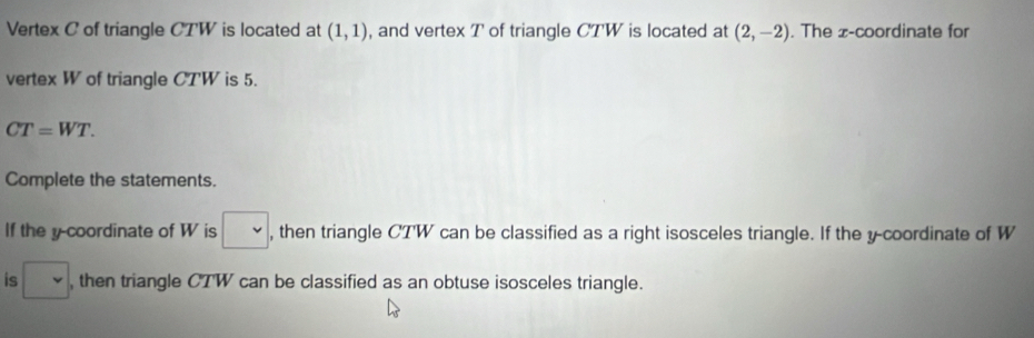 Vertex C of triangle CTW is located at (1,1) , and vertex T of triangle CTW is located at (2,-2). The x-coordinate for 
vertex W of triangle CTW is 5.
CT=WT. 
Complete the statements. 
If the y coordinate of W is □ , then triangle CTW can be classified as a right isosceles triangle. If the y-coordinate of W
is □ , then triangle CTW can be classified as an obtuse isosceles triangle.