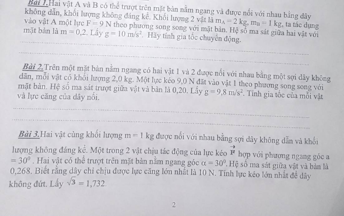 Bài 1.Hai vật A và B có thể trượt trên mặt bàn nằm ngang và được nối với nhau bằng dây 
không dẫn, khối lượng không đáng kể. Khối lượng 2 vật là m_A=2kg, m_B=1kg;, ta tác dụng 
vào vật A một lực F=9N theo phương song song với mặt bàn. Hệ số ma sát giữa hai vật với 
mặt bàn là m=0, 2. Lấy g=10m/s^2.Hãy tính gia tốc chuyển động. 
Bài 2.Trên một mặt bàn nằm ngang có hai vật 1 và 2 được nối với nhau bằng một sợi dây không 
dãn, mỗi vật có khối lượng 2,0 kg. Một lực kéo 9,0 N đặt vào vật 1 theo phương song song với 
mặt bàn. Hệ số ma sát trượt giữa vật và bàn là 0,20. Lấy g=9, 8m/s^2. Tính gia tốc của mỗi vật 
và lực căng của dây nối. 
Bài 3.Hai vật cùng khối lượng m=1kg được nối với nhau bằng sợi dây không dẫn và khối 
lượng không đáng kể. Một trong 2 vật chịu tác động của lực kéo vector F hợp với phương ngang góc a
=30°. Hai vật có thể trượt trên mặt bàn nằm ngang góc alpha =30° : Hệ số ma sát giữa vật và bàn là
0,268. Biết rằng dây chỉ chịu được lực căng lớn nhất là 10 N. Tính lực kéo lớn nhất đề dây 
không đứt. Lấy sqrt(3)=1,732. 
2