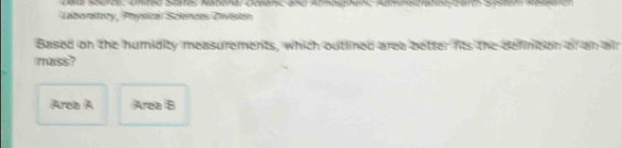 Data Source: United States Natohal Oceanic and Atmbsphenc Adminstration/berth System Reterc 
Laboratory, Physical Sciences Division 
Based on the humidity measurements, which outlined area better fits the definition of an air 
mass? 
Area A Area B