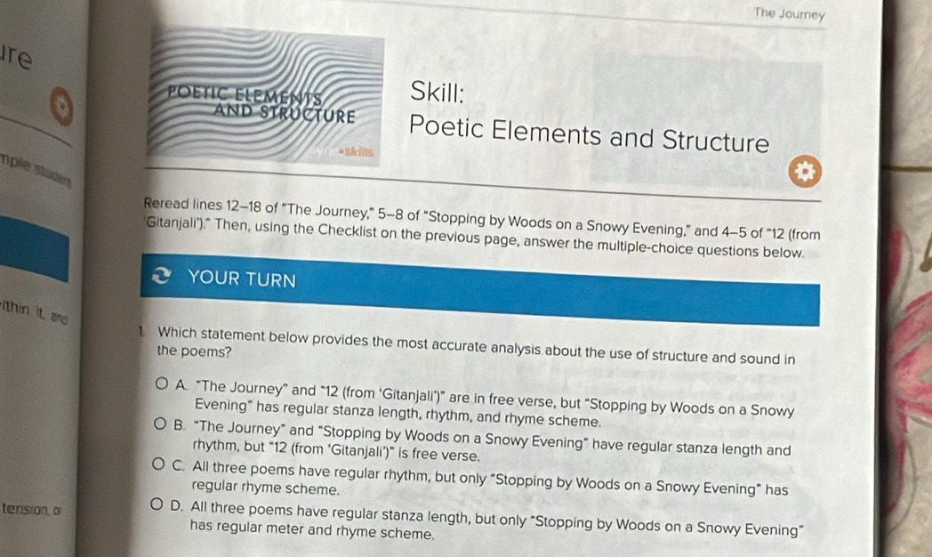 The Journey
ire
POÉTIC ELEMeNTS Skill:
_
AND STRUCTURE Poetic Elements and Structure
*skills
mple studen
Reread lines 12 - 18 of "The Journey," 5-8 of “Stopping by Woods on a Snowy Evening,” and 4-5 of “ 12 (from
"Gitanjali')," Then, using the Checklist on the previous page, answer the multiple-choice questions below.
YOUR TURN
thin It, and
1. Which statement below provides the most accurate analysis about the use of structure and sound in
the poems?
A. “The Journey” and “ 12 (from ‘Gitanjali’)” are in free verse, but “Stopping by Woods on a Snowy
Evening" has regular stanza length, rhythm, and rhyme scheme.
B. “The Journey” and "Stopping by Woods on a Snowy Evening" have regular stanza length and
rhythm, but “ 12 (from ‘Gitanjali’)” is free verse.
C. All three poems have regular rhythm, but only “Stopping by Woods on a Snowy Evening” has
regular rhyme scheme.
tension, o D. All three poems have regular stanza length, but only "Stopping by Woods on a Snowy Evening"
has regular meter and rhyme scheme.